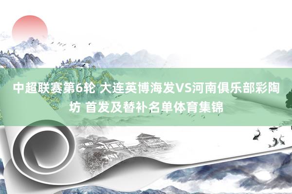 中超联赛第6轮 大连英博海发VS河南俱乐部彩陶坊 首发及替补名单体育集锦