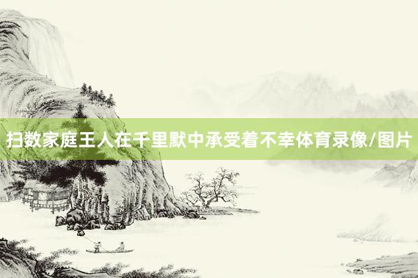 扫数家庭王人在千里默中承受着不幸体育录像/图片