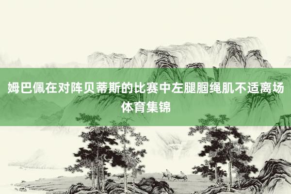 姆巴佩在对阵贝蒂斯的比赛中左腿腘绳肌不适离场体育集锦