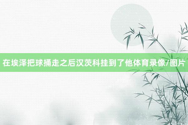在埃泽把球捅走之后汉茨科挂到了他体育录像/图片