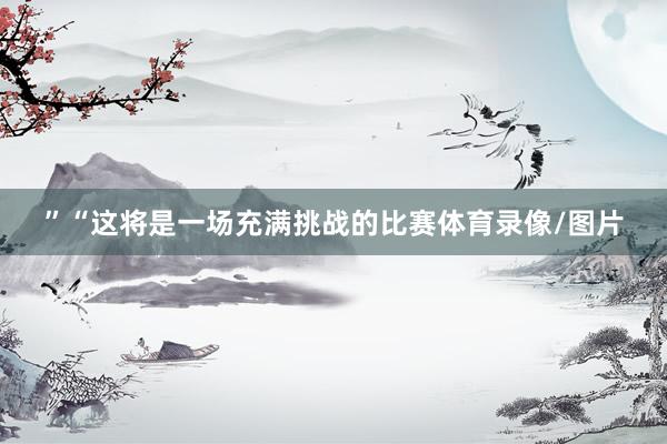 ”“这将是一场充满挑战的比赛体育录像/图片