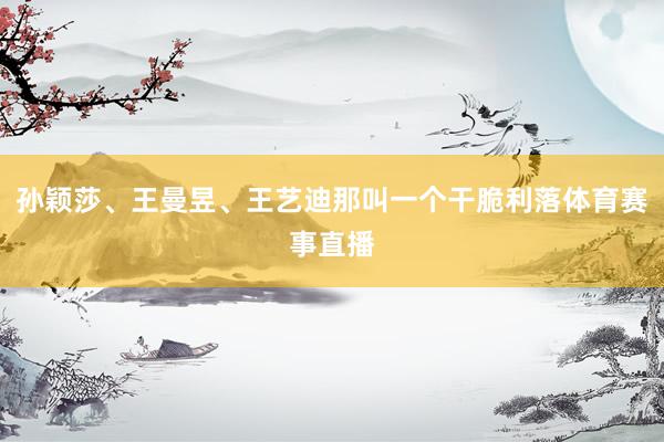 孙颖莎、王曼昱、王艺迪那叫一个干脆利落体育赛事直播