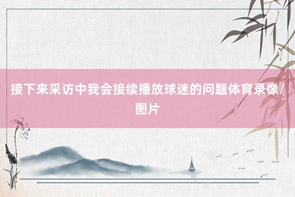 接下来采访中我会接续播放球迷的问题体育录像/图片