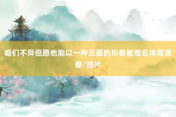 咱们不异但愿他能以一种正面的形象被难忘体育录像/图片