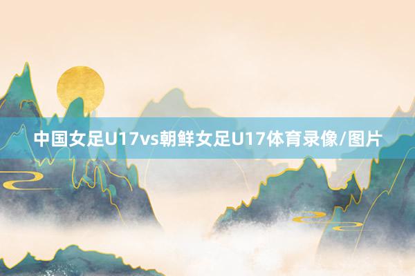 中国女足U17vs朝鲜女足U17体育录像/图片