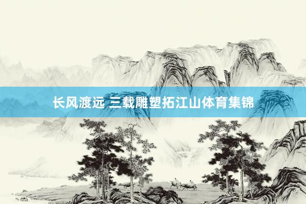 长风渡远 三载雕塑拓江山体育集锦