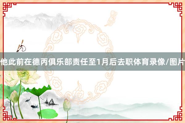 他此前在德丙俱乐部责任至1月后去职体育录像/图片