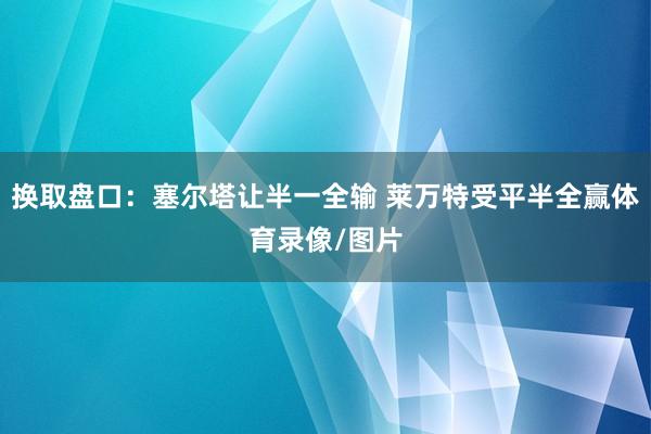 换取盘口：塞尔塔让半一全输 莱万特受平半全赢体育录像/图片