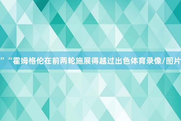 ”“霍姆格伦在前两轮施展得越过出色体育录像/图片