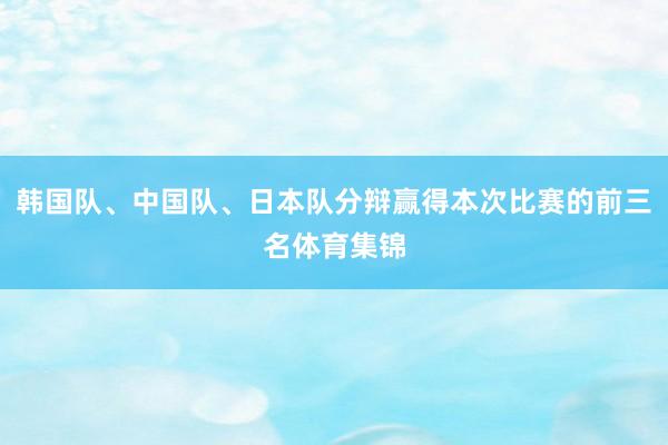 韩国队、中国队、日本队分辩赢得本次比赛的前三名体育集锦
