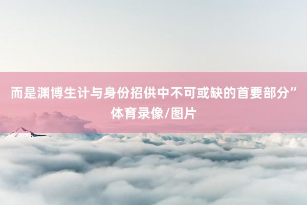 而是渊博生计与身份招供中不可或缺的首要部分”体育录像/图片