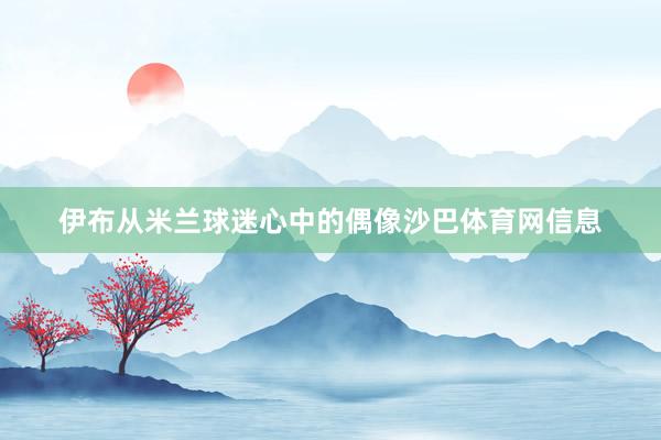 伊布从米兰球迷心中的偶像沙巴体育网信息