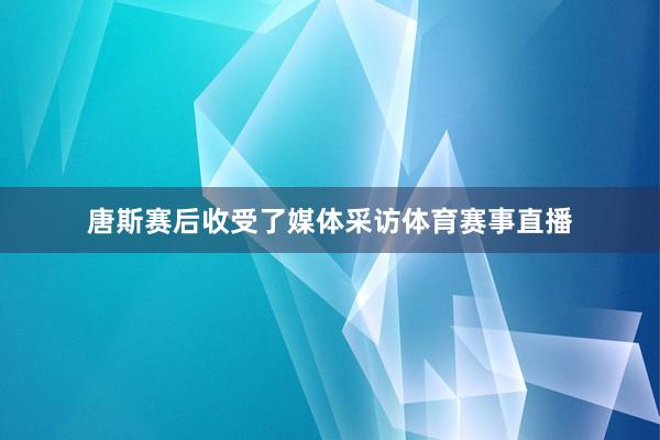 唐斯赛后收受了媒体采访体育赛事直播