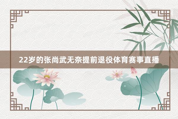 22岁的张尚武无奈提前退役体育赛事直播